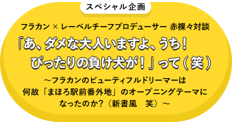 スペシャル企画 フラカン×レーベルチーフプロデューサー 赤裸々対談「あ、ダメな大人いますよ、うち！ ぴったりの負け犬が！」って(笑) ～フラカンのビューティフル・ドリーマーは何故「まほろ駅前番外地」のオープニング・テーマになったのか？（新書風　笑）～