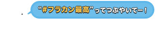 “#フラカン最高”ってつぶやいてー！
